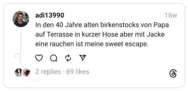 In den 40 Jahre alten birkenstocks von Papa auf Terrasse in kurzer Hose aber mit Jacke eine rauchen ist meine sweet escape.
