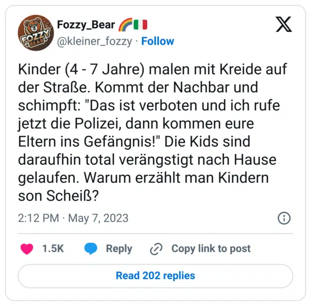 Kinder (4 - 7 Jahre) malen mit Kreide auf der Straße. Kommt der Nachbar und schimpft: "Das ist verboten und ich rufe jetzt die Polizei, dann kommen eure Eltern ins Gefängnis!" Die Kids sind daraufhin total verängstigt nach Hause gelaufen. Warum erzählt man Kindern son Scheiß?
