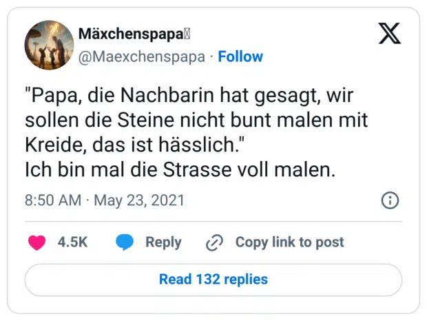 "Papa, die Nachbarin hat gesagt, wir sollen die Steine nicht bunt malen mit Kreide, das ist hässlich."
Ich bin mal die Strasse voll malen.