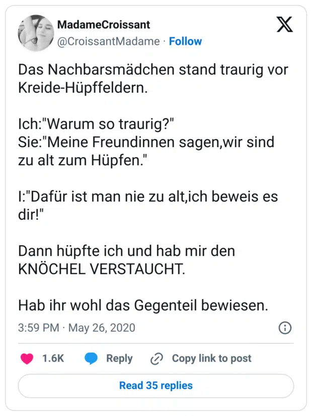  Das Nachbarsmädchen stand traurig vor Kreide-Hüpffeldern.

Ich:"Warum so traurig?"
Sie:"Meine Freundinnen sagen,wir sind zu alt zum Hüpfen."

I:"Dafür ist man nie zu alt,ich beweis es dir!"

Dann hüpfte ich und hab mir den KNÖCHEL VERSTAUCHT.

Hab ihr wohl das Gegenteil bewiesen.