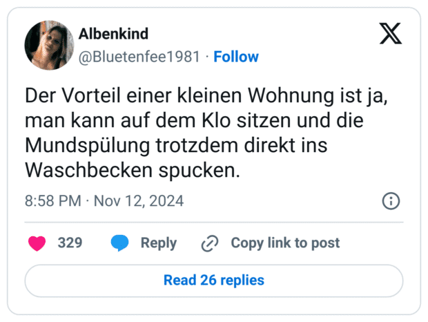 Der Vorteil einer kleinen Wohnung ist ja, man kann auf dem Klo sitzen und die Mundspülung trotzdem direkt ins Waschbecken spucken.

