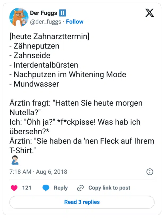 [heute Zahnarzttermin]
- Zähneputzen
- Zahnseide
- Interdentalbürsten
- Nachputzen im Whitening Mode
- Mundwasser

Ärztin fragt: "Hatten Sie heute morgen Nutella?" 
Ich: "Öhh ja?" *f*ckpisse! Was hab ich übersehn?*
Ärztin: "Sie haben da 'nen Fleck auf Ihrem T-Shirt."
🤦🏻‍♂️