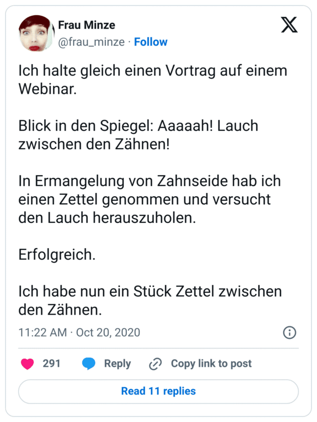 Ich halte gleich einen Vortrag auf einem Webinar.

Blick in den Spiegel: Aaaaah! Lauch zwischen den Zähnen!

In Ermangelung von Zahnseide hab ich einen Zettel genommen und versucht den Lauch herauszuholen.

Erfolgreich.

Ich habe nun ein Stück Zettel zwischen den Zähnen.