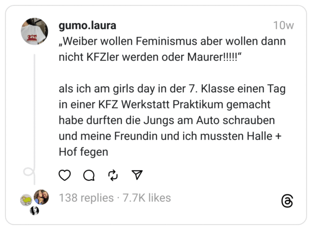 „Weiber wollen Feminismus aber wollen dann nicht KFZler werden oder Maurer!!!!!“
als ich am girls day in der 7. Klasse einen Tag in einer KFZ Werkstatt Praktikum gemacht habe durften die Jungs am Auto schrauben und meine Freundin und ich mussten Halle + Hof fegen