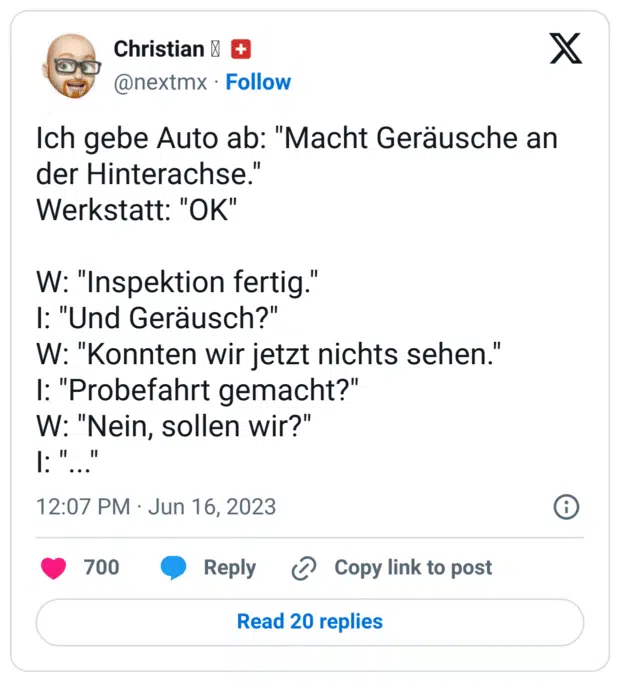 Ich gebe Auto ab: "Macht Geräusche an der Hinterachse."
Werkstatt: "OK"

W: "Inspektion fertig."
I: "Und Geräusch?"
W: "Konnten wir jetzt nichts sehen."
I: "Probefahrt gemacht?"
W: "Nein, sollen wir?"
I: "..."