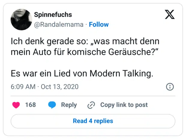 Ich denk gerade so: „was macht denn mein Auto für komische Geräusche?“

Es war ein Lied von Modern Talking.