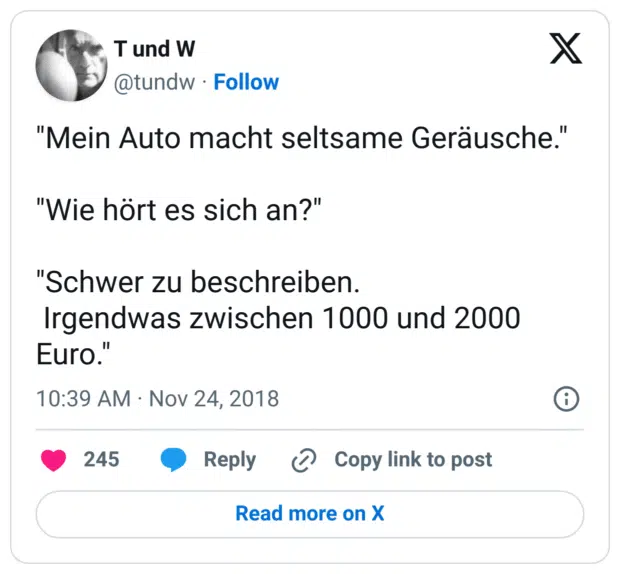 "Mein Auto macht seltsame Geräusche."

"Wie hört es sich an?"

"Schwer zu beschreiben.
 Irgendwas zwischen 1000 und 2000 Euro."