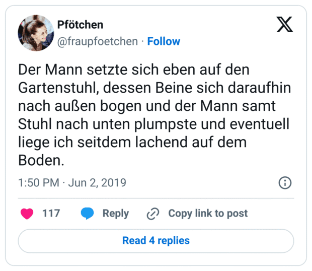Der Mann setzte sich eben auf den Gartenstuhl, dessen Beine sich daraufhin nach außen bogen und der Mann samt Stuhl nach unten plumpste und eventuell liege ich seitdem lachend auf dem Boden.

