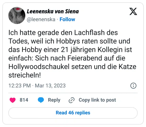 Ich hatte gerade den Lachflash des Todes, weil ich Hobbys raten sollte und das Hobby einer 21 jährigen Kollegin ist einfach: Sich nach Feierabend auf die Hollywoodschaukel setzen und die Katze streicheln!
