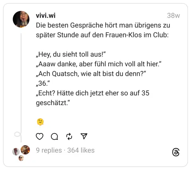 Die besten Gespräche hört man übrigens zu später Stunde auf den Frauen-Klos im Club:
„Hey, du sieht toll aus!“ „Aaaw danke, aber fühl mich voll alt hier.“ „Ach Quatsch, wie alt bist du denn?“ „36.“ „Echt? Hätte dich jetzt eher so auf 35 geschätzt.“
🫠