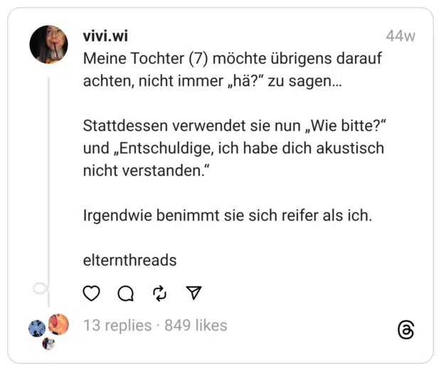 Meine Tochter (7) möchte übrigens darauf achten, nicht immer „hä?“ zu sagen…
Stattdessen verwendet sie nun „Wie bitte?“ und „Entschuldige, ich habe dich akustisch nicht verstanden.“
Irgendwie benimmt sie sich reifer als ich.