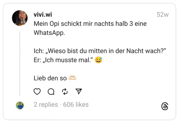 Mein Opi schickt mir nachts halb 3 eine WhatsApp.
Ich: „Wieso bist du mitten in der Nacht wach?“ Er: „Ich musste mal.“ 😅
Lieb den so 🫶🏻