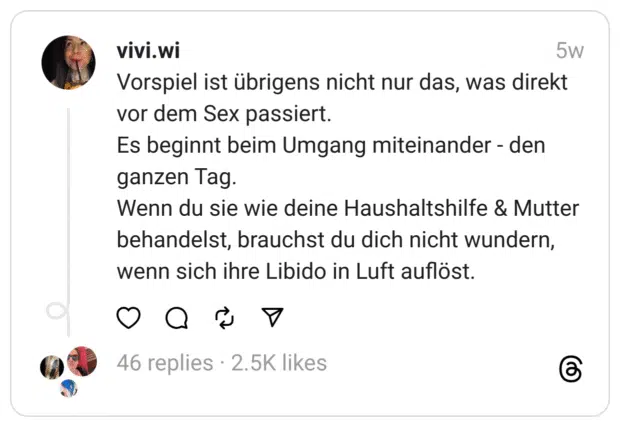 Vorspiel ist übrigens nicht nur das, was direkt vor dem Sex passiert. Es beginnt beim Umgang miteinander - den ganzen Tag. Wenn du sie wie deine Haushaltshilfe & Mutter behandelst, brauchst du dich nicht wundern, wenn sich ihre Libido in Luft auflöst.