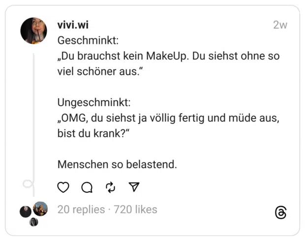 Geschminkt: „Du brauchst kein MakeUp. Du siehst ohne so viel schöner aus.“
Ungeschminkt: „OMG, du siehst ja völlig fertig und müde aus, bist du krank?“
Menschen so belastend.