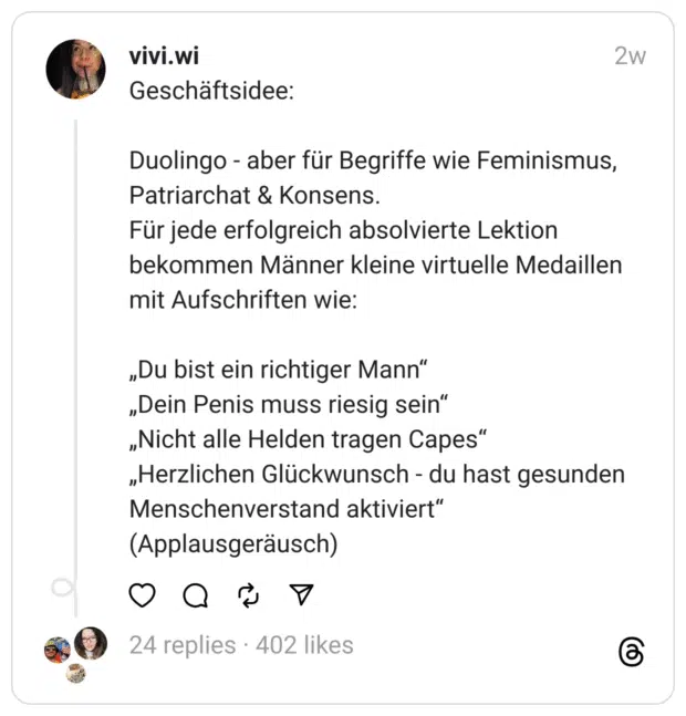 Geschäftsidee:
Duolingo - aber für Begriffe wie Feminismus, Patriarchat & Konsens. Für jede erfolgreich absolvierte Lektion bekommen Männer kleine virtuelle Medaillen mit Aufschriften wie:
„Du bist ein richtiger Mann“ „Dein Penis muss riesig sein“ „Nicht alle Helden tragen Capes“ „Herzlichen Glückwunsch - du hast gesunden Menschenverstand aktiviert“ (Applausgeräusch)