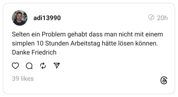Selten ein Problem gehabt dass man nicht mit einem simplen 10 Stunden Arbeitstag hätte lösen können. Danke Friedrich