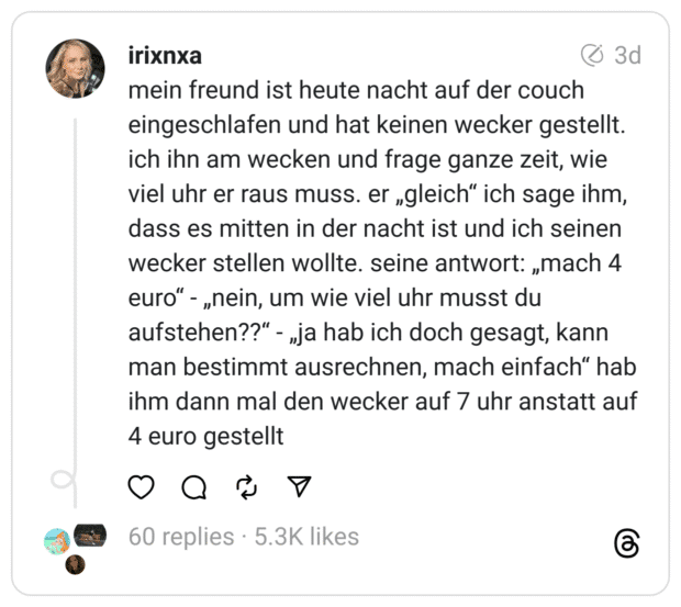 mein freund ist heute nacht auf der couch eingeschlafen und hat keinen wecker gestellt. ich ihn am wecken und frage ganze zeit, wie viel uhr er raus muss. er „gleich“ ich sage ihm, dass es mitten in der nacht ist und ich seinen wecker stellen wollte. seine antwort: „mach 4 euro“ - „nein, um wie viel uhr musst du aufstehen??“ - „ja hab ich doch gesagt, kann man bestimmt ausrechnen, mach einfach“ hab ihm dann mal den wecker auf 7 uhr anstatt auf 4 euro gestellt