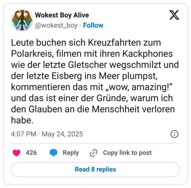 Leute buchen sich Kreuzfahrten zum Polarkreis, filmen mit ihren Kackphones wie der letzte Gletscher wegschmilzt und der letzte Eisberg ins Meer plumpst, kommentieren das mit „wow, amazing!“ und das ist einer der Gründe, warum ich den Glauben an die Menschheit verloren habe.