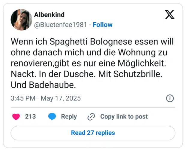 Wenn ich Spaghetti Bolognese essen will ohne danach mich und die Wohnung zu renovieren,gibt es nur eine Möglichkeit.
Nackt. In der Dusche. Mit Schutzbrille. Und Badehaube.