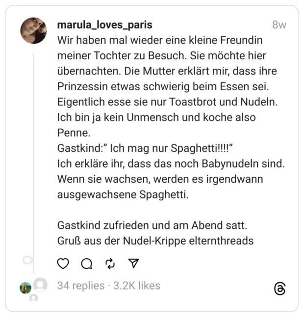 Wir haben mal wieder eine kleine Freundin meiner Tochter zu Besuch. Sie möchte hier übernachten. Die Mutter erklärt mir, dass ihre Prinzessin etwas schwierig beim Essen sei. Eigentlich esse sie nur Toastbrot und Nudeln. Ich bin ja kein Unmensch und koche also Penne.
Gastkind:“ Ich mag nur Spaghetti!!!!“
Ich erkläre ihr, dass das noch Babynudeln sind. Wenn sie wachsen, werden es irgendwann ausgewachsene Spaghetti.
Gastkind zufrieden und am Abend satt.
Gruß aus der Nudel-Krippe elternthreads