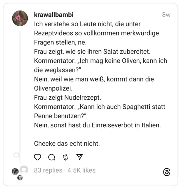 Ich verstehe so Leute nicht, die unter Rezeptvideos so vollkommen merkwürdige Fragen stellen, ne.
Frau zeigt, wie sie ihren Salat zubereitet. Kommentator: „Ich mag keine Oliven, kann ich die weglassen?“
Nein, weil wie man weiß, kommt dann die Olivenpolizei.
Frau zeigt Nudelrezept.
Kommentator: „Kann ich auch Spaghetti statt Penne benutzen?“
Nein, sonst hast du Einreiseverbot in Italien.
Checke das echt nicht.