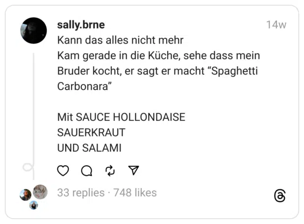 Kann das alles nicht mehr
Kam gerade in die Küche, sehe dass mein Bruder kocht, er sagt er macht “Spaghetti Carbonara”
Mit SAUCE HOLLONDAISE
SAUERKRAUT
UND SALAMI 