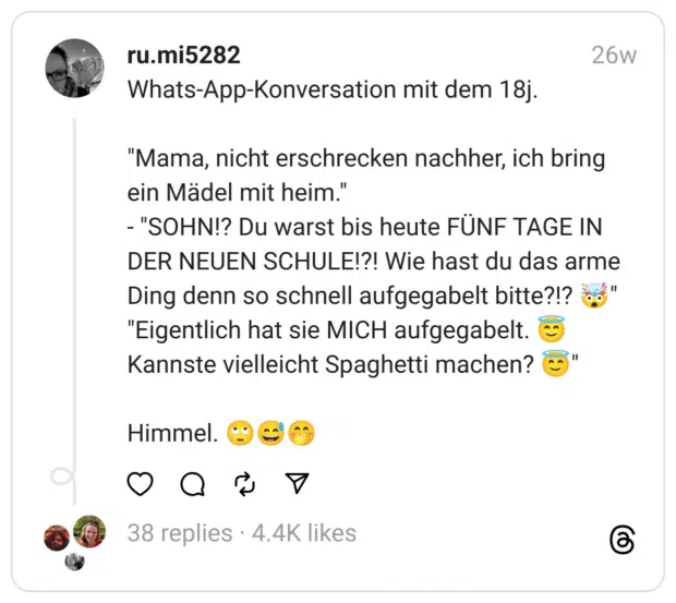 Whats-App-Konversation mit dem 18j.
"Mama, nicht erschrecken nachher, ich bring ein Mädel mit heim."
- "SOHN!? Du warst bis heute FÜNF TAGE IN DER NEUEN SCHULE!?! Wie hast du das arme Ding denn so schnell aufgegabelt bitte?!? 🤯"
"Eigentlich hat sie MICH aufgegabelt. 😇
Kannste vielleicht Spaghetti machen? 😇"
Himmel. 🙄😅🤭