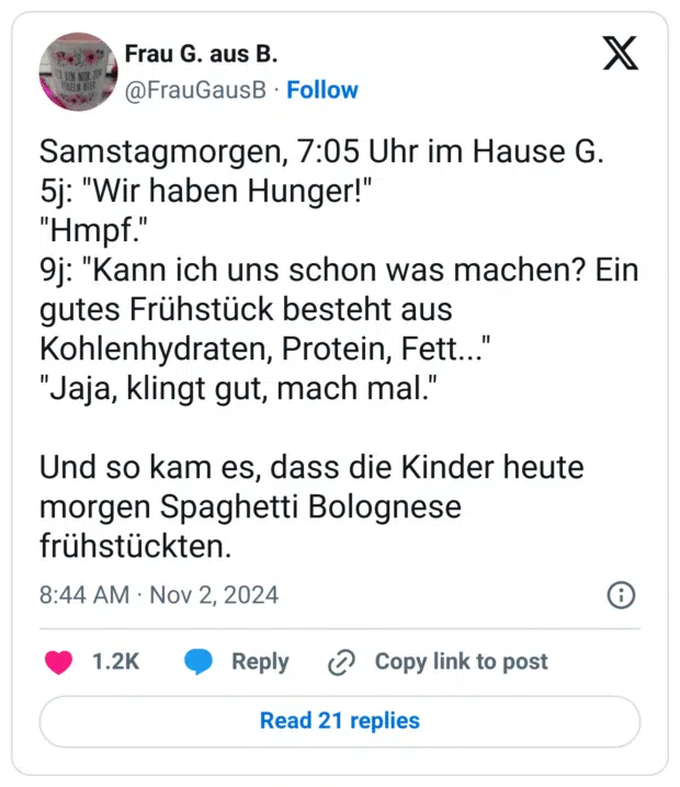 Samstagmorgen, 7:05 Uhr im Hause G.
5j: "Wir haben Hunger!"
"Hmpf."
9j: "Kann ich uns schon was machen? Ein gutes Frühstück besteht aus Kohlenhydraten, Protein, Fett..."
"Jaja, klingt gut, mach mal."
Und so kam es, dass die Kinder heute morgen Spaghetti Bolognese frühstückten.