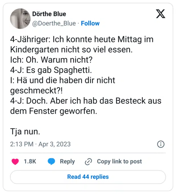 4-Jähriger: Ich konnte heute Mittag im Kindergarten nicht so viel essen.
Ich: Oh. Warum nicht?
4-J: Es gab Spaghetti.
I: Hä und die haben dir nicht geschmeckt?!
4-J: Doch. Aber ich hab das Besteck aus dem Fenster geworfen.
Tja nun.