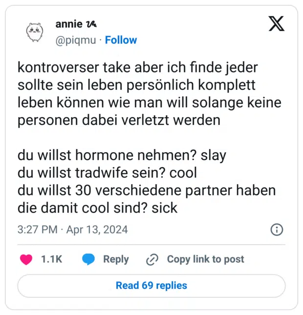 kontroverser take aber ich finde jeder sollte sein leben persönlich komplett leben können wie man will solange keine personen dabei verletzt werden du willst hormone nehmen? slay du willst tradwife sein? cool du willst 30 verschiedene partner haben die damit cool sind? sick
