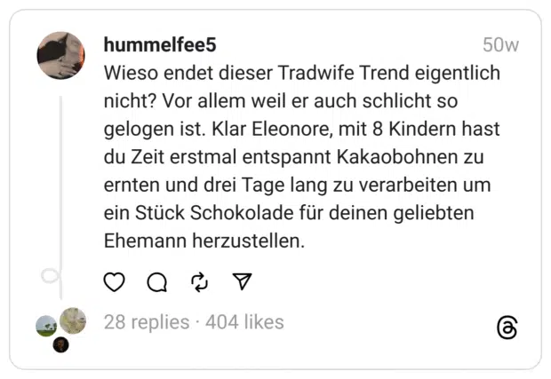 Wieso endet dieser Tradwife Trend eigentlich nicht? Vor allem weil er auch schlicht so gelogen ist. Klar Eleonore, mit 8 Kindern hast du Zeit erstmal entspannt Kakaobohnen zu ernten und drei Tage lang zu verarbeiten um ein Stück Schokolade für deinen geliebten Ehemann herzustellen.