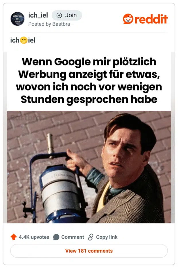 Ein Meme aus dem Subreddit „ich_iel“ zeigt eine Szene aus dem Film Die Truman Show. Hauptfigur Truman (gespielt von Jim Carrey) blickt misstrauisch nach oben. Darüber steht der Text: „Wenn Google mir plötzlich Werbung anzeigt für etwas, wovon ich noch vor wenigen Stunden gesprochen habe“. Das Bild spielt auf das Gefühl an, ständig abgehört zu werden, und verbindet popkulturelle Paranoia mit realen Datenschutzbedenken im digitalen Alltag.