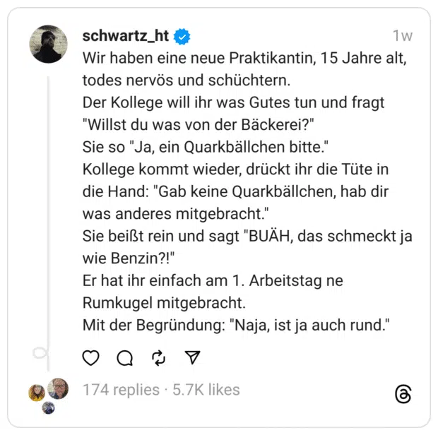 Wir haben eine neue Praktikantin, 15 Jahre alt, todes nervös und schüchtern. Der Kollege will ihr was Gutes tun und fragt "Willst du was von der Bäckerei?" Sie so "Ja, ein Quarkbällchen bitte." Kollege kommt wieder, drückt ihr die Tüte in die Hand: "Gab keine Quarkbällchen, hab dir was anderes mitgebracht." Sie beißt rein und sagt "BUÄH, das schmeckt ja wie Benzin?!" Er hat ihr einfach am 1. Arbeitstag ne Rumkugel mitgebracht. Mit der Begründung: "Naja, ist ja auch rund."