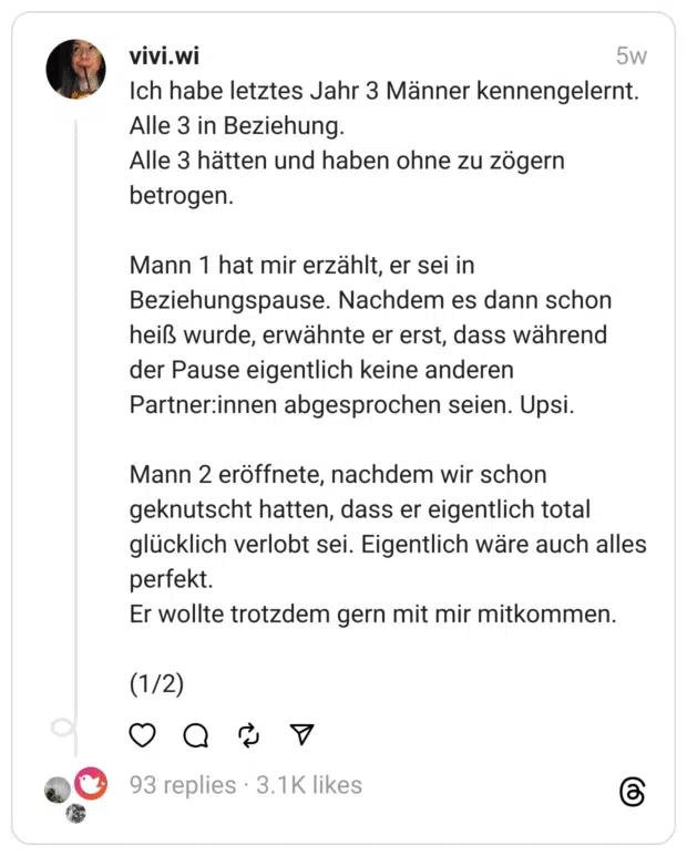 Ich habe letztes Jahr 3 Männer kennengelernt. Alle 3 in Beziehung. Alle 3 hätten und haben ohne zu zögern betrogen.
Mann 1 hat mir erzählt, er sei in Beziehungspause. Nachdem es dann schon heiß wurde, erwähnte er erst, dass während der Pause eigentlich keine anderen Partner:innen abgesprochen seien. Upsi.
Mann 2 eröffnete, nachdem wir schon geknutscht hatten, dass er eigentlich total glücklich verlobt sei. Eigentlich wäre auch alles perfekt. Er wollte trotzdem gern mit mir mitkommen.