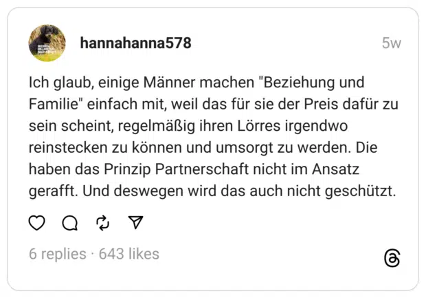 Ich glaub, einige Männer machen "Beziehung und Familie" einfach mit, weil das für sie der Preis dafür zu sein scheint, regelmäßig ihren Lörres irgendwo reinstecken zu können und umsorgt zu werden. Die haben das Prinzip Partnerschaft nicht im Ansatz gerafft. Und deswegen wird das auch nicht geschützt.