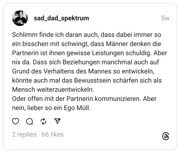 Schlimm finde ich daran auch, dass dabei immer so ein bisschen mit schwingt, dass Männer denken die Partnerin ist ihnen gewisse Leistungen schuldig. Aber nix da. Dass sich Beziehungen manchmal auch auf Grund des Verhaltens des Mannes so entwickeln, könnte auch mal das Bewusstsein schärfen sich als Mensch weiterzuentwickeln.  Oder offen mit der Partnerin kommunizieren. Aber nein, lieber so ein Ego Müll.