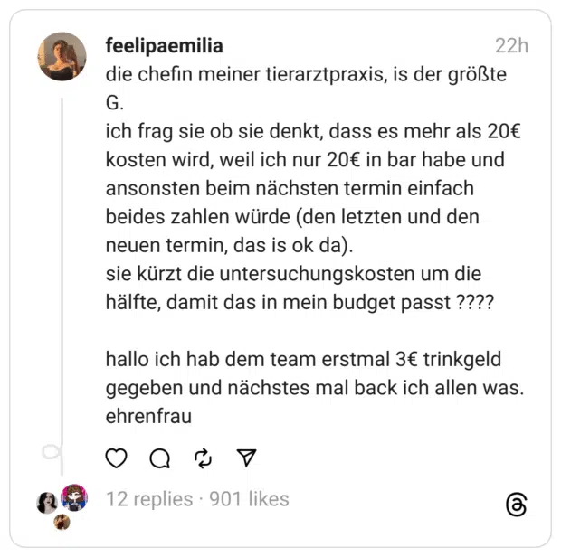 die chefin meiner tierarztpraxis, is der größte G. ich frag sie ob sie denkt, dass es mehr als 20€ kosten wird, weil ich nur 20€ in bar habe und ansonsten beim nächsten termin einfach beides zahlen würde (den letzten und den neuen termin, das is ok da). sie kürzt die untersuchungskosten um die hälfte, damit das in mein budget passt ???? hallo ich hab dem team erstmal 3€ trinkgeld gegeben und nächstes mal back ich allen was. ehrenfrau