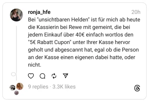 Bei "unsichtbaren Helden" ist für mich ab heute die Kassierin bei Rewe mit gemeint, die bei jedem Einkauf über 40€ einfach wortlos den "5€ Rabatt Cupon" unter Ihrer Kasse hervor geholt und abgescannt hat, egal ob die Person an der Kasse einen eigenen dabei hatte, oder nicht.