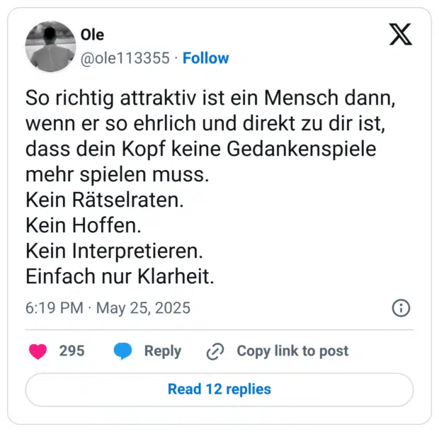 o richtig attraktiv ist ein Mensch dann, wenn er so ehrlich und direkt zu dir ist, dass dein Kopf keine Gedankenspiele mehr spielen muss. Kein Rätselraten. Kein Hoffen. Kein Interpretieren. Einfach nur Klarheit.