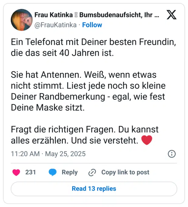 Ein Telefonat mit Deiner besten Freundin, die das seit 40 Jahren ist. Sie hat Antennen. Weiß, wenn etwas nicht stimmt. Liest jede noch so kleine Deiner Randbemerkung - egal, wie fest Deine Maske sitzt. Fragt die richtigen Fragen. Du kannst alles erzählen. Und sie versteht.