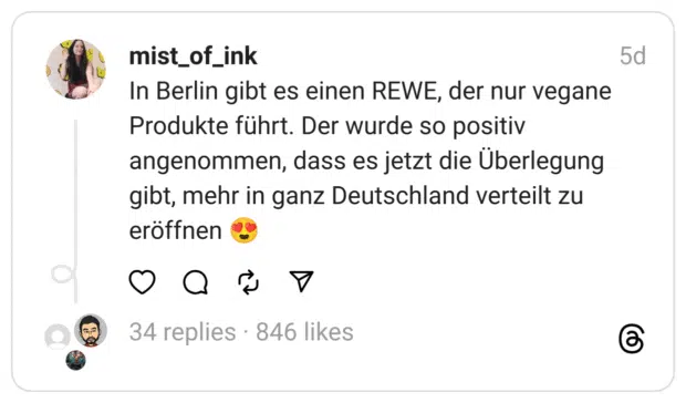 In Berlin gibt es einen REWE, der nur vegane Produkte führt. Der wurde so positiv angenommen, dass es jetzt die Überlegung gibt, mehr in ganz Deutschland verteilt zu eröffnen