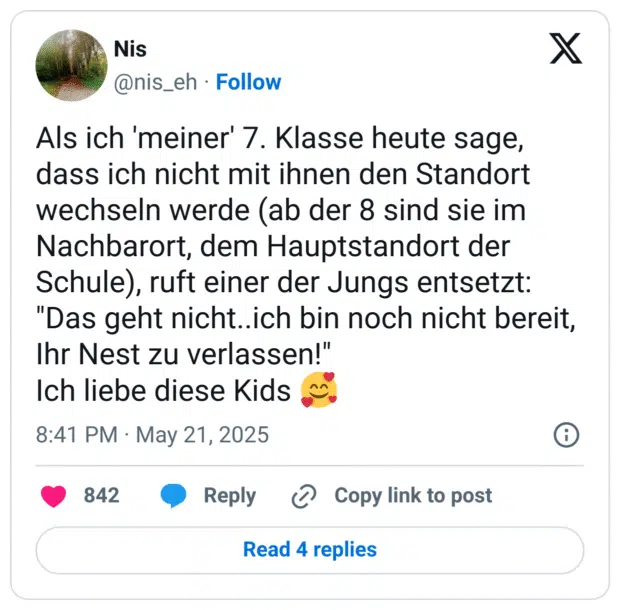 Als ich 'meiner' 7. Klasse heute sage, dass ich nicht mit ihnen den Standort wechseln werde (ab der 8 sind sie im Nachbarort, dem Hauptstandort der Schule), ruft einer der Jungs entsetzt: "Das geht nicht..ich bin noch nicht bereit, Ihr Nest zu verlassen!" Ich liebe diese Kids