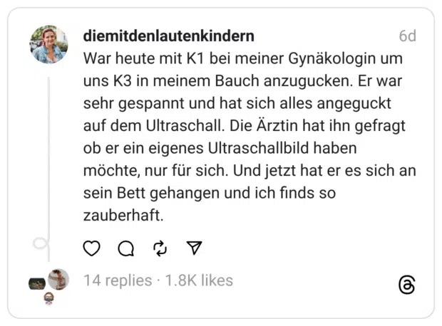 War heute mit K1 bei meiner Gynäkologin um uns K3 in meinem Bauch anzugucken. Er war sehr gespannt und hat sich alles angeguckt auf dem Ultraschall. Die Arztin hat ihn gefragt ob er ein eigenes Ultraschallbild haben möchte, nur für sich. Und jetzt hat er es sich an sein Bett gehangen und ich finds so zauberhaft.