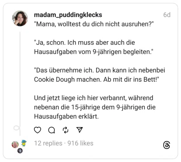 "Mama, wolltest du dich nicht ausruhen?" "Ja, schon. Ich muss aber auch die Hausaufgaben vom 9-jährigen begleiten." "Das übernehme ich. Dann kann ich nebenbei Cookie Dough machen. Ab mit dir ins Bett!" Und jetzt liege ich hier verbannt, während nebenan die 15-jährige dem 9-jährigen die Hausaufgaben erklärt.