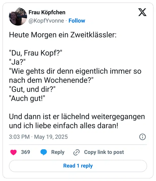 heute Morgen ein Zweitklässler: "Du, Frau Kopf?" "Ja?" "Wie gehts dir denn eigentlich immer so nach dem Wochenende?" "Gut, und dir?" "Auch gut!" Und dann ist er lächelnd weitergegangen und ich liebe einfach alles daran!