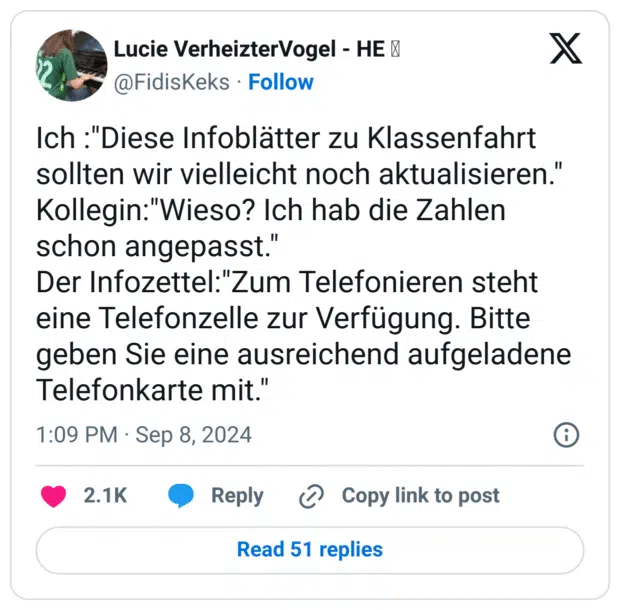 Ich :"Diese Infoblätter zu Klassenfahrt sollten wir vielleicht noch aktualisieren."
Kollegin:"Wieso? Ich hab die Zahlen schon angepasst."
Der Infozettel:"Zum Telefonieren steht eine Telefonzelle zur Verfügung. Bitte geben Sie eine ausreichend aufgeladene Telefonkarte mit."