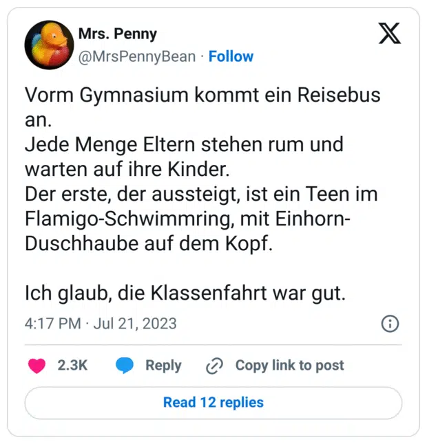 Vorm Gymnasium kommt ein Reisebus an.
Jede Menge Eltern stehen rum und warten auf ihre Kinder.
Der erste, der aussteigt, ist ein Teen im Flamigo-Schwimmring, mit Einhorn-Duschhaube auf dem Kopf.

Ich glaub, die Klassenfahrt war gut.