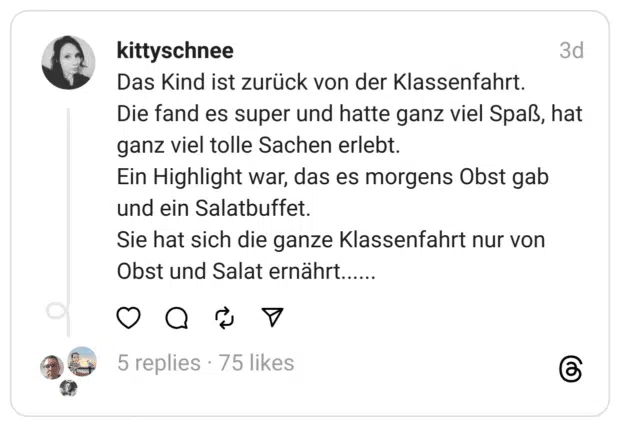 Das Kind ist zurück von der Klassenfahrt.
Die fand es super und hatte ganz viel Spaß, hat ganz viel tolle Sachen erlebt.
Ein Highlight war, das es morgens Obst gab und ein Salatbuffet.
Sie hat sich die ganze Klassenfahrt nur von Obst und Salat ernährt......