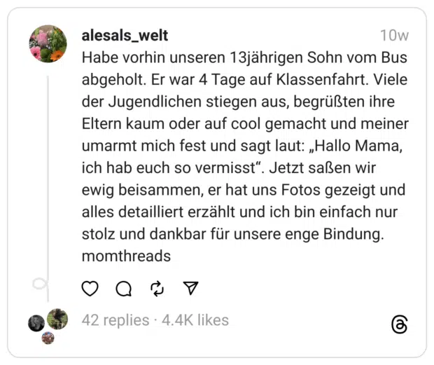 Habe vorhin unseren 13jährigen Sohn vom Bus abgeholt. Er war 4 Tage auf Klassenfahrt. Viele der Jugendlichen stiegen aus, begrüßten ihre Eltern kaum oder auf cool gemacht und meiner umarmt mich fest und sagt laut: „Hallo Mama, ich hab euch so vermisst“. Jetzt saßen wir ewig beisammen, er hat uns Fotos gezeigt und alles detailliert erzählt und ich bin einfach nur stolz und dankbar für unsere enge Bindung. momthreads
