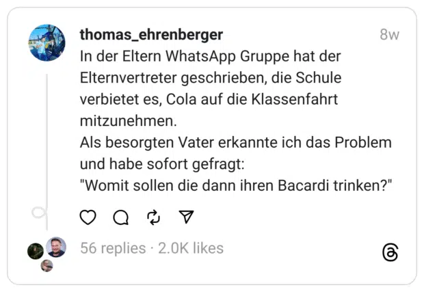 In der Eltern WhatsApp Gruppe hat der Elternvertreter geschrieben, die Schule verbietet es, Cola auf die Klassenfahrt mitzunehmen.
Als besorgten Vater erkannte ich das Problem und habe sofort gefragt:
"Womit sollen die dann ihren Bacardi trinken?"
donnerstagsmotivation